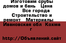  Изготовим срубы домов и бань › Цена ­ 1 000 - Все города Строительство и ремонт » Материалы   . Ивановская обл.,Кохма г.